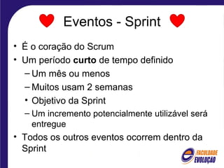 Eventos - Sprint
• É o coração do Scrum
• Um período curto de tempo definido
– Um mês ou menos
– Muitos usam 2 semanas
• Objetivo da Sprint
– Um incremento potencialmente utilizável será
entregue
• Todos os outros eventos ocorrem dentro da
Sprint
 