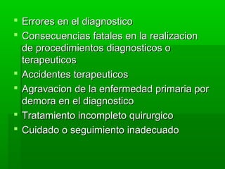  Errores en el diagnosticoErrores en el diagnostico
 Consecuencias fatales en la realizacionConsecuencias fatales en la realizacion
de procedimientos diagnosticos ode procedimientos diagnosticos o
terapeuticosterapeuticos
 Accidentes terapeuticosAccidentes terapeuticos
 Agravacion de la enfermedad primaria porAgravacion de la enfermedad primaria por
demora en el diagnosticodemora en el diagnostico
 Tratamiento incompleto quirurgicoTratamiento incompleto quirurgico
 Cuidado o seguimiento inadecuadoCuidado o seguimiento inadecuado
 