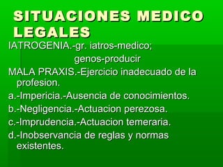 SITUACIONES MEDICOSITUACIONES MEDICO
LEGALESLEGALES
IATROGENIA.-gr. iatros-medico;IATROGENIA.-gr. iatros-medico;
genos-producirgenos-producir
MALA PRAXIS.-Ejercicio inadecuado de laMALA PRAXIS.-Ejercicio inadecuado de la
profesion.profesion.
a.-Impericia.-Ausencia de conocimientos.a.-Impericia.-Ausencia de conocimientos.
b.-Negligencia.-Actuacion perezosa.b.-Negligencia.-Actuacion perezosa.
c.-Imprudencia.-Actuacion temeraria.c.-Imprudencia.-Actuacion temeraria.
d.-Inobservancia de reglas y normasd.-Inobservancia de reglas y normas
existentes.existentes.
 