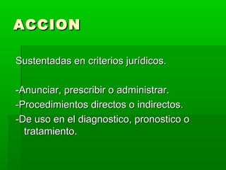 ACCIONACCION
Sustentadas en criterios jurídicos.Sustentadas en criterios jurídicos.
-Anunciar, prescribir o administrar.-Anunciar, prescribir o administrar.
-Procedimientos directos o indirectos.-Procedimientos directos o indirectos.
-De uso en el diagnostico, pronostico o-De uso en el diagnostico, pronostico o
tratamiento.tratamiento.
 
