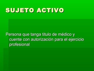 SUJETO ACTIVOSUJETO ACTIVO
Persona que tanga titulo de médico yPersona que tanga titulo de médico y
cuente con autorización para el ejerciciocuente con autorización para el ejercicio
profesionalprofesional
 