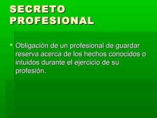 SECRETOSECRETO
PROFESIONALPROFESIONAL
 Obligación de un profesional de guardarObligación de un profesional de guardar
reserva acerca de los hechos conocidos oreserva acerca de los hechos conocidos o
intuidos durante el ejercicio de suintuidos durante el ejercicio de su
profesión.profesión.
 