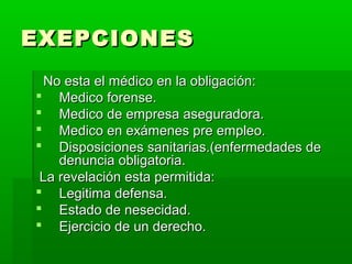 EXEPCIONESEXEPCIONES
No esta el médico en la obligación:No esta el médico en la obligación:
 Medico forense.Medico forense.
 Medico de empresa aseguradora.Medico de empresa aseguradora.
 Medico en exámenes pre empleo.Medico en exámenes pre empleo.
 Disposiciones sanitarias.(enfermedades deDisposiciones sanitarias.(enfermedades de
denuncia obligatoria.denuncia obligatoria.
La revelación esta permitida:La revelación esta permitida:
 Legitima defensa.Legitima defensa.
 Estado de nesecidad.Estado de nesecidad.
 Ejercicio de un derecho.Ejercicio de un derecho.
 