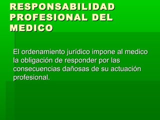 RESPONSABILIDADRESPONSABILIDAD
PROFESIONAL DELPROFESIONAL DEL
MEDICOMEDICO
El ordenamiento jurídico impone al medicoEl ordenamiento jurídico impone al medico
la obligación de responder por lasla obligación de responder por las
consecuencias dañosas de su actuaciónconsecuencias dañosas de su actuación
profesional.profesional.
 