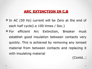 ARCARC EXTINCTION IN C.BEXTINCTION IN C.B
 In AC (50 Hz) current will be Zero at the end of
each half cycle(i.e 100 times / Sec.)
 For efficient Arc Extinction, Breaker must
establish good insulation between contacts very
quickly. This is achieved by removing any ionised
material from between contacts and replacing it
with insulating material
(Contd..)
 