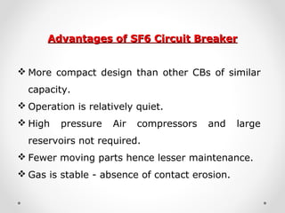 Advantages of SF6 Circuit BreakerAdvantages of SF6 Circuit Breaker
 More compact design than other CBs of similar
capacity.
 Operation is relatively quiet.
 High pressure Air compressors and large
reservoirs not required.
 Fewer moving parts hence lesser maintenance.
 Gas is stable - absence of contact erosion.
 