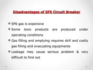 Disadvantages of SF6 Circuit BreakerDisadvantages of SF6 Circuit Breaker
 SF6 gas is expensive
 Some toxic products are produced under
operating conditions
 Gas filling and emptying requires skill and costly
gas filling and evacuating equipments
 Leakage may cause serious problem & very
difficult to find out
 