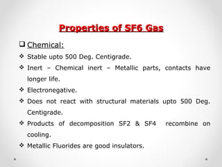 Properties of SF6 GasProperties of SF6 Gas
 Chemical:
 Stable upto 500 Deg. Centigrade.
 Inert – Chemical inert – Metallic parts, contacts have
longer life.
 Electronegative.
 Does not react with structural materials upto 500 Deg.
Centigrade.
 Products of decomposition SF2 & SF4 recombine on
cooling.
 Metallic Fluorides are good insulators.
 