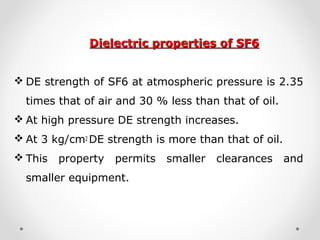 Dielectric properties of SF6Dielectric properties of SF6
 DE strength of SF6 at atmospheric pressure is 2.35
times that of air and 30 % less than that of oil.
 At high pressure DE strength increases.
 At 3 kg/cm2 DE strength is more than that of oil.
 This property permits smaller clearances and
smaller equipment.
 
