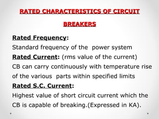 RATED CHARACTERISTICS OF CIRCUITRATED CHARACTERISTICS OF CIRCUIT
BREAKERSBREAKERS
Rated Frequency:
Standard frequency of the power system
Rated Current: (rms value of the current)
CB can carry continuously with temperature rise
of the various parts within specified limits
Rated S.C. Current:
Highest value of short circuit current which the
CB is capable of breaking.(Expressed in KA).
 