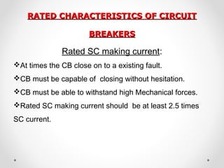 RATED CHARACTERISTICS OF CIRCUITRATED CHARACTERISTICS OF CIRCUIT
BREAKERSBREAKERS
Rated SC making current:
At times the CB close on to a existing fault.
CB must be capable of closing without hesitation.
CB must be able to withstand high Mechanical forces.
Rated SC making current should be at least 2.5 times
SC current.
 