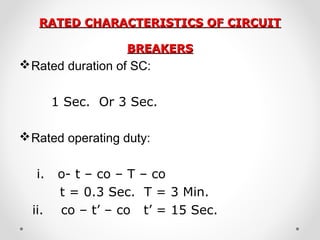 RATED CHARACTERISTICS OF CIRCUITRATED CHARACTERISTICS OF CIRCUIT
BREAKERSBREAKERS
Rated duration of SC:
1 Sec. Or 3 Sec.
Rated operating duty:
i. o- t – co – T – co
t = 0.3 Sec. T = 3 Min.
ii. co – t’ – co t’ = 15 Sec.
 
