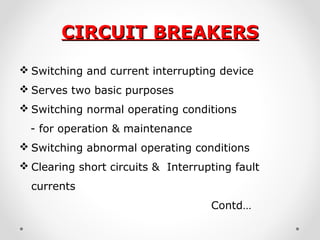 CIRCUIT BREAKERSCIRCUIT BREAKERS
 Switching and current interrupting device
 Serves two basic purposes
 Switching normal operating conditions
- for operation & maintenance
 Switching abnormal operating conditions
 Clearing short circuits & Interrupting fault
currents
Contd…
 
