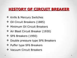 HISTORY OF CIRCUIT BREAKERHISTORY OF CIRCUIT BREAKER
 Knife & Mercury Switches
 Oil Circuit Breakers (1885)
 Minimum Oil Circuit Breakers
 Air Blast Circuit Breaker (1930)
 SF6 Breakers (1950)
 Double pressure type SF6 Breakers
 Puffer type SF6 Breakers
 Vacuum Circuit Breakers
 