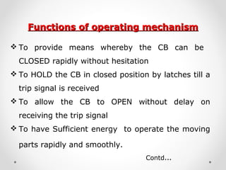 Functions of operating mechanismFunctions of operating mechanism
 To provide means whereby the CB can be
CLOSED rapidly without hesitation
 To HOLD the CB in closed position by latches till a
trip signal is received
 To allow the CB to OPEN without delay on
receiving the trip signal
 To have Sufficient energy to operate the moving
parts rapidly and smoothly.
Contd…
 