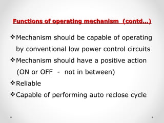 Functions of operating mechanism (contd…)Functions of operating mechanism (contd…)
Mechanism should be capable of operating
by conventional low power control circuits
Mechanism should have a positive action
(ON or OFF - not in between)
Reliable
Capable of performing auto reclose cycle
 