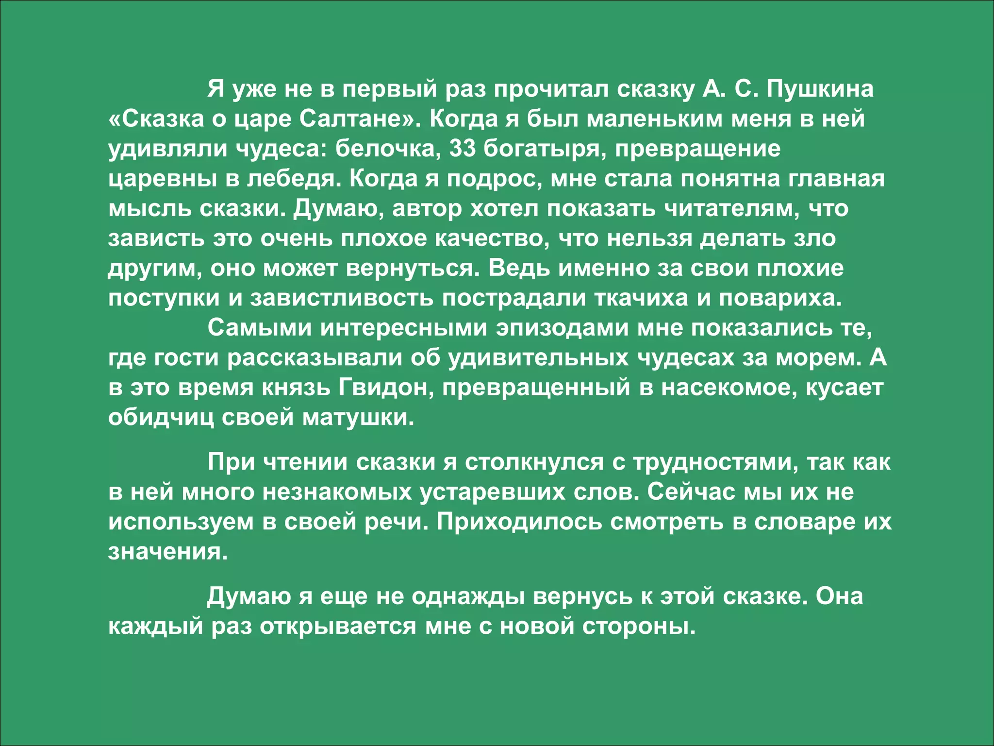 Я уже не в первый раз прочитал сказку А. С. Пушкина
«Сказка о царе Салтане». Когда я был маленьким меня в ней
удивляли чудеса: белочка, 33 богатыря, превращение
царевны в лебедя. Когда я подрос, мне стала понятна главная
мысль сказки. Думаю, автор хотел показать читателям, что
зависть это очень плохое качество, что нельзя делать зло
другим, оно может вернуться. Ведь именно за свои плохие
поступки и завистливость пострадали ткачиха и повариха.
Самыми интересными эпизодами мне показались те,
где гости рассказывали об удивительных чудесах за морем. А
в это время князь Гвидон, превращенный в насекомое, кусает
обидчиц своей матушки.
При чтении сказки я столкнулся с трудностями, так как
в ней много незнакомых устаревших слов. Сейчас мы их не
используем в своей речи. Приходилось смотреть в словаре их
значения.
Думаю я еще не однажды вернусь к этой сказке. Она
каждый раз открывается мне с новой стороны.
 