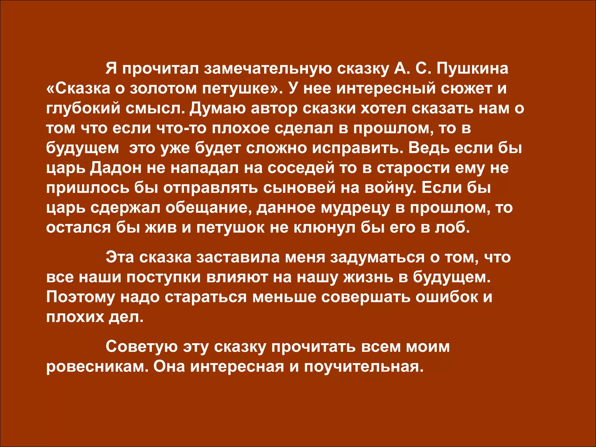 Я прочитал замечательную сказку А. С. Пушкина
«Сказка о золотом петушке». У нее интересный сюжет и
глубокий смысл. Думаю автор сказки хотел сказать нам о
том что если что-то плохое сделал в прошлом, то в
будущем это уже будет сложно исправить. Ведь если бы
царь Дадон не нападал на соседей то в старости ему не
пришлось бы отправлять сыновей на войну. Если бы
царь сдержал обещание, данное мудрецу в прошлом, то
остался бы жив и петушок не клюнул бы его в лоб.
Эта сказка заставила меня задуматься о том, что
все наши поступки влияют на нашу жизнь в будущем.
Поэтому надо стараться меньше совершать ошибок и
плохих дел.
Советую эту сказку прочитать всем моим
ровесникам. Она интересная и поучительная.
 