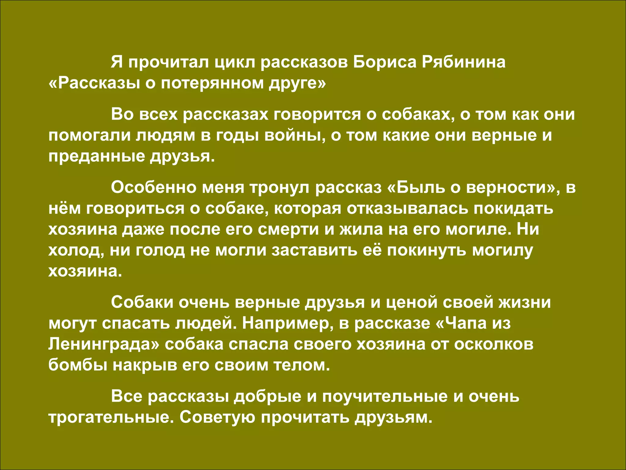 Я прочитал цикл рассказов Бориса Рябинина
«Рассказы о потерянном друге»
Во всех рассказах говорится о собаках, о том как они
помогали людям в годы войны, о том какие они верные и
преданные друзья.
Особенно меня тронул рассказ «Быль о верности», в
нём говориться о собаке, которая отказывалась покидать
хозяина даже после его смерти и жила на его могиле. Ни
холод, ни голод не могли заставить её покинуть могилу
хозяина.
Собаки очень верные друзья и ценой своей жизни
могут спасать людей. Например, в рассказе «Чапа из
Ленинграда» собака спасла своего хозяина от осколков
бомбы накрыв его своим телом.
Все рассказы добрые и поучительные и очень
трогательные. Советую прочитать друзьям.
 