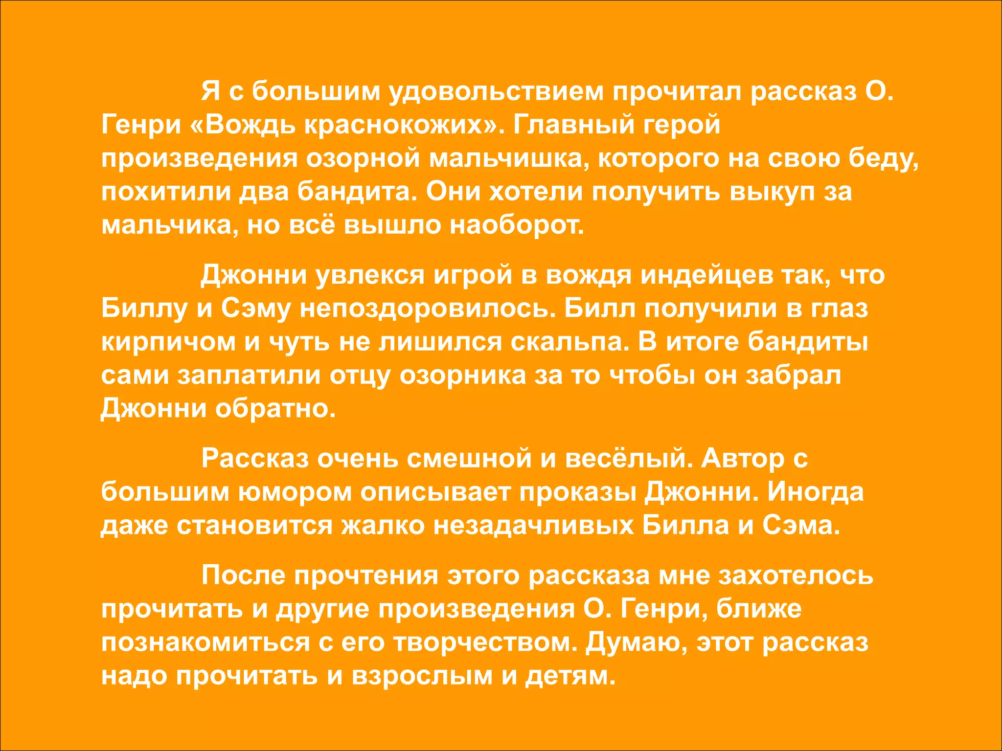 Я с большим удовольствием прочитал рассказ О.
Генри «Вождь краснокожих». Главный герой
произведения озорной мальчишка, которого на свою беду,
похитили два бандита. Они хотели получить выкуп за
мальчика, но всё вышло наоборот.
Джонни увлекся игрой в вождя индейцев так, что
Биллу и Сэму непоздоровилось. Билл получили в глаз
кирпичом и чуть не лишился скальпа. В итоге бандиты
сами заплатили отцу озорника за то чтобы он забрал
Джонни обратно.
Рассказ очень смешной и весёлый. Автор с
большим юмором описывает проказы Джонни. Иногда
даже становится жалко незадачливых Билла и Сэма.
После прочтения этого рассказа мне захотелось
прочитать и другие произведения О. Генри, ближе
познакомиться с его творчеством. Думаю, этот рассказ
надо прочитать и взрослым и детям.
 
