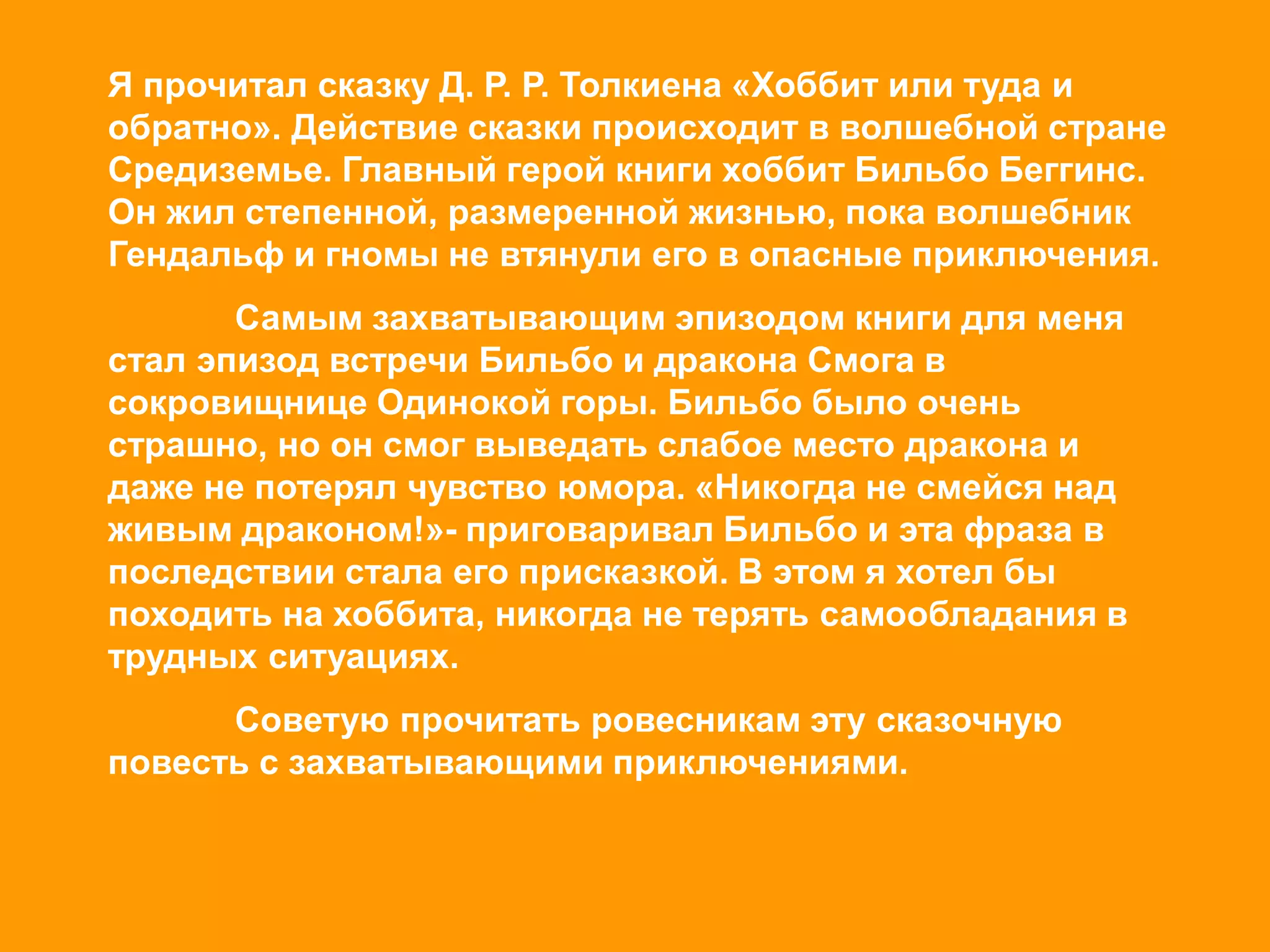 Я прочитал сказку Д. Р. Р. Толкиена «Хоббит или туда и
обратно». Действие сказки происходит в волшебной стране
Средиземье. Главный герой книги хоббит Бильбо Беггинс.
Он жил степенной, размеренной жизнью, пока волшебник
Гендальф и гномы не втянули его в опасные приключения.
Самым захватывающим эпизодом книги для меня
стал эпизод встречи Бильбо и дракона Смога в
сокровищнице Одинокой горы. Бильбо было очень
страшно, но он смог выведать слабое место дракона и
даже не потерял чувство юмора. «Никогда не смейся над
живым драконом!»- приговаривал Бильбо и эта фраза в
последствии стала его присказкой. В этом я хотел бы
походить на хоббита, никогда не терять самообладания в
трудных ситуациях.
Советую прочитать ровесникам эту сказочную
повесть с захватывающими приключениями.
 