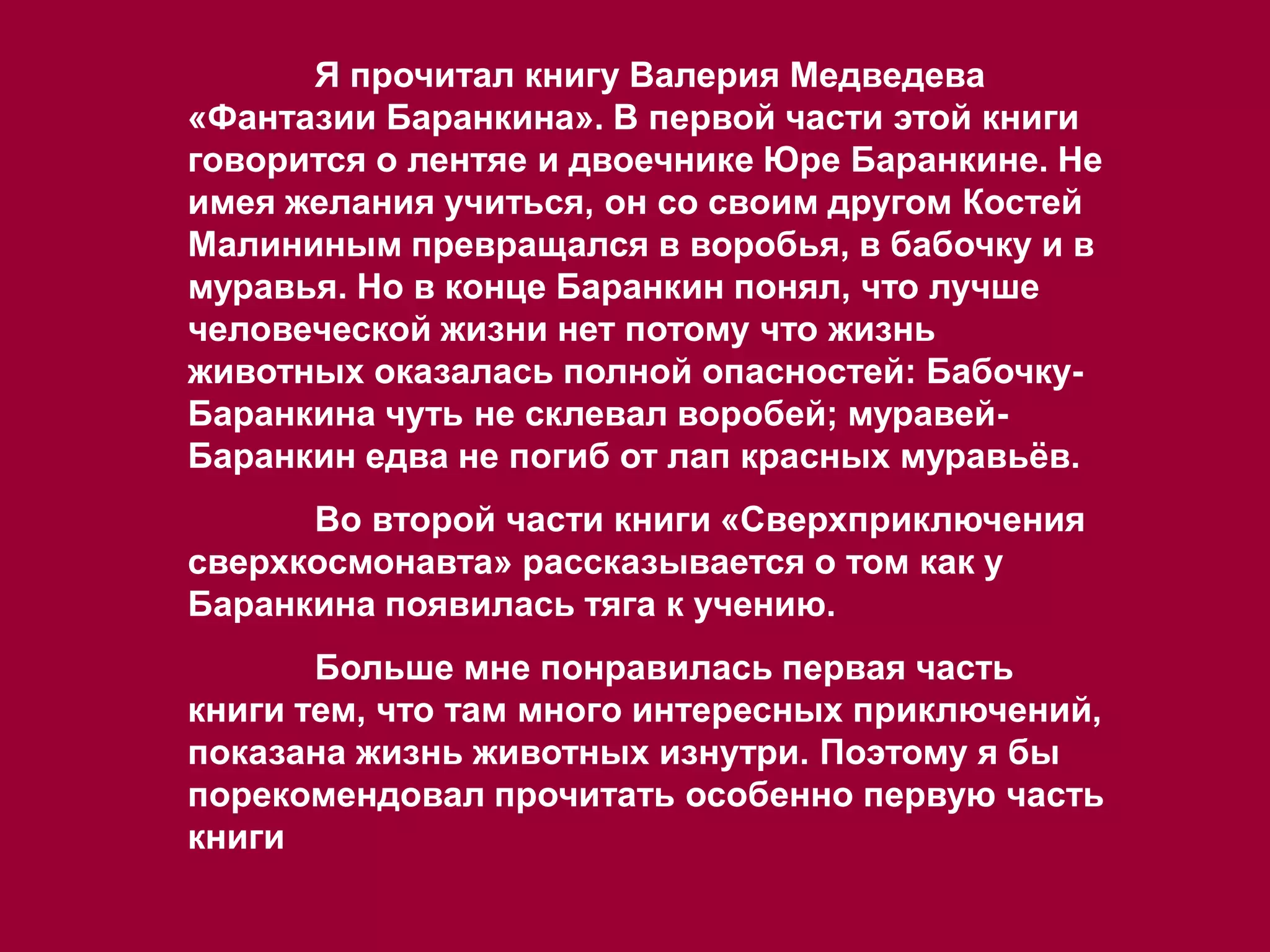 Я прочитал книгу Валерия Медведева
«Фантазии Баранкина». В первой части этой книги
говорится о лентяе и двоечнике Юре Баранкине. Не
имея желания учиться, он со своим другом Костей
Малининым превращался в воробья, в бабочку и в
муравья. Но в конце Баранкин понял, что лучше
человеческой жизни нет потому что жизнь
животных оказалась полной опасностей: Бабочку-
Баранкина чуть не склевал воробей; муравей-
Баранкин едва не погиб от лап красных муравьёв.
Во второй части книги «Сверхприключения
сверхкосмонавта» рассказывается о том как у
Баранкина появилась тяга к учению.
Больше мне понравилась первая часть
книги тем, что там много интересных приключений,
показана жизнь животных изнутри. Поэтому я бы
порекомендовал прочитать особенно первую часть
книги
 