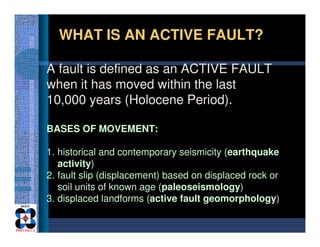 A fault is defined as an ACTIVE FAULT
when it has moved within the last
10,000 years (Holocene Period).
WHAT IS AN ACTIVE ...