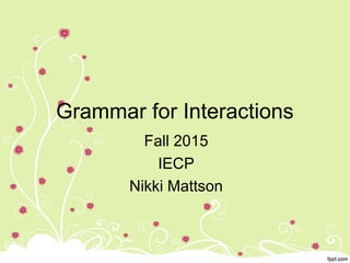 Grammar for Interactions
Fall 2015
IECP
Nikki Mattson
 