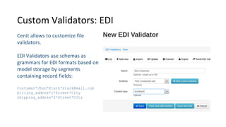 Custom Validators: EDI
Cenit allows to customize file
validators.
EDI Validators use schemas as
grammars for EDI formats based on
model storage by segments
containing record fields:
Costumer*Jhon*Stark*stark@mail.com
billing_addres*1*Street*City
shipping_addres*2*Street*City
 