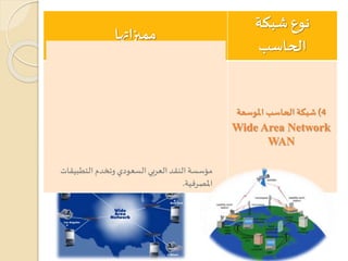 ‫نوع‬‫شبكة‬
‫الحاسب‬
‫مميزاتها‬
4)‫املوسعة‬ ‫الحاسب‬‫شبكة‬
Wide Area Network
WAN
‫أج‬ ‫تربط‬ ‫التي‬ ‫الشبكة‬ ‫نحو‬ ‫كبيرة‬ ‫ملنطقة‬ ‫تمتد‬‫هزة‬
‫املختلفة‬ ‫املدن‬ ‫في‬ ‫الحاسب‬.
‫عبر‬ ‫تمتد‬‫التي‬ ‫املسافات‬ ‫ل‬‫لطو‬ ‫السرعة‬ ‫متفاوتة‬‫ها‬
‫الشبكة‬.
‫تقنية‬ ‫كهيئة‬ ‫حكومية‬ ‫جهة‬ ‫أو‬ ‫عامة‬ ‫هيئة‬ ‫من‬ ‫تدار‬
‫واالتصاالت‬ ‫املعلومات‬.
‫لها‬ ‫مثال‬((‫الحاس‬ ‫أجهزة‬ ‫تربط‬ ‫اآللي‬ ‫الصراف‬ ‫شبكة‬‫ب‬
‫بكاملها‬ ‫الدولة‬ ‫داخل‬ ‫املختلفة‬ ‫ف‬‫ر‬‫باملصا‬))‫وتدار‬‫من‬
‫التطبيقات‬ ‫وتخدم‬ ‫السعودي‬ ‫العربي‬ ‫النقد‬ ‫مؤسسة‬
‫املصرفية‬.
 