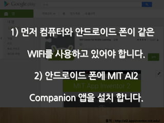 출처 : http://ai2.appinventor.mit.edu/
1) 먼저 컴퓨터와 안드로이드 폰이 같은
WIFI를 사용하고 있어야 합니다.
2) 안드로이드 폰에 MIT AI2
Companion 앱을 설치 합니다.
 