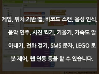 출처 : http://ai2.appinventor.mit.edu/
게임, 위치 기반 앱, 바코드 스캔, 음성 인식,
음악 연주, 사진 찍기, 기울기, 가속도 알
아내기, 전화 걸기, SMS 문자, LEGO 로
봇 제어, 웹 연동 등을 할 수 있습니다.
 