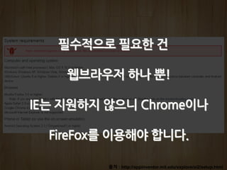 출처 : http://appinventor.mit.edu/explore/ai2/setup.html
필수적으로 필요한 건
웹브라우저 하나 뿐!
IE는 지원하지 않으니 Chrome이나
FireFox를 이용해야 합니다.
 