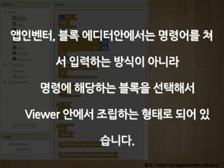 출처 : http://ai2.appinventor.mit.edu/
앱인벤터, 블록 에디터안에서는 명령어를 쳐
서 입력하는 방식이 아니라
명령에 해당하는 블록을 선택해서
Viewer 안에서 조립하는 형태로 되어 있
습니다.
 