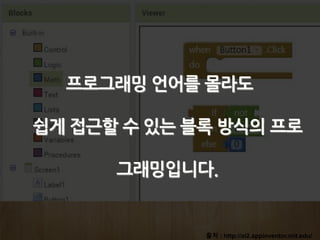 출처 : http://ai2.appinventor.mit.edu/
프로그래밍 언어를 몰라도
쉽게 접근할 수 있는 블록 방식의 프로
그래밍입니다.
 