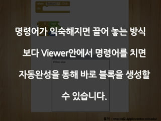출처 : http://ai2.appinventor.mit.edu/
명령어가 익숙해지면 끌어 놓는 방식
보다 Viewer안에서 명령어를 치면
자동완성을 통해 바로 블록을 생성할
수 있습니다.
 