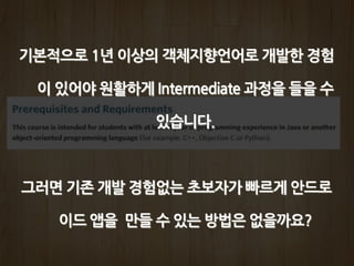 기본적으로 1년 이상의 객체지향언어로 개발한 경험
이 있어야 원활하게 Intermediate 과정을 들을 수
있습니다.
그러면 기존 개발 경험없는 초보자가 빠르게 안드로
이드 앱을 만들 수 있는 방법은 없을까요?
 