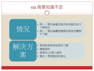 02 背景知識不足
• 例一：要討論憲改程序如何修改但不
了解現況
• 例二：要討論體制選擇但對政府體制
不了解
情況
• 事前對參與者背景的了解
• 議題資料
• 當場自己/請人補充
• 導言、學習階段的強化
解決方
案
 