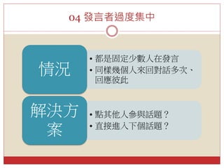 04 發言者過度集中
• 都是固定少數人在發言
• 同樣幾個人來回對話多次、
回應彼此
情況
• 點其他人參與話題？
• 直接進入下個話題？
解決方
案
 