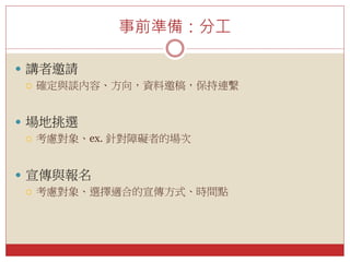 事前準備：分工
 講者邀請
 確定與談內容、方向，資料邀稿，保持連繫
 場地挑選
 考慮對象、ex. 針對障礙者的場次
 宣傳與報名
 考慮對象、選擇適合的宣傳方式、時間點
 