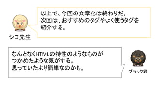 シロ先生
以上で、今回の文章化は終わりだ。
次回は、おすすめのタグやよく使うタグを
紹介する。
ブラック君
なんとなくHTMLの特性のようなものが
つかめたような気がする。
思っていたより簡単なのかも。
 
