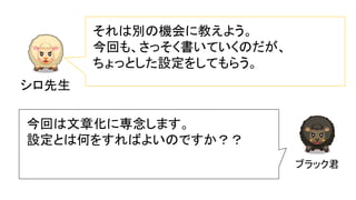 シロ先生
それは別の機会に教えよう。
今回も、さっそく書いていくのだが、
ちょっとした設定をしてもらう。
ブラック君
今回は文章化に専念します。
設定とは何をすればよいのですか？？
 