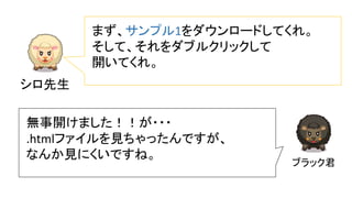シロ先生
まず、サンプル1をダウンロードしてくれ。
そして、それをダブルクリックして
開いてくれ。
ブラック君
無事開けました！！が・・・
.htmlファイルを見ちゃったんですが、
なんか見にくいですね。
 