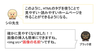シロ先生
このように、HTMLのタグを使うことで
見やすい・読みやすいホームページを
作ることができるようになる。
ブラック君
確かに見やすくなりました！！
画像の挿入も簡単にできますね。
<img src=“画像の名前”>ですね。
 