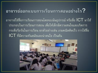 อำจำรย์ใช้สื่อกำรเรียนกำรสอนโดยจะเน้นอุปกรณ์ หรือสื่อ ICT มำใช้
ประกอบในกำรเรียนกำรสอน เพื่อให้เด็กมีควำมสนใจและเกิดกำร
กระตือรือร้นในกำรเรียน ยกตัวอย่ำงเช่น เกมคณิตคิดเร็ว กำรใช้สื่อ
ICT ที่มีควำมทันสมัยและน่ำสนใจ เป็นต้น
 