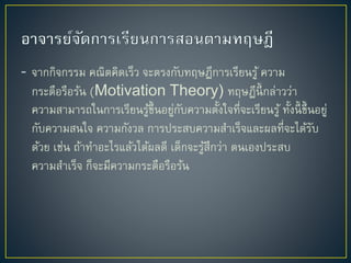 - จำกกิจกรรม คณิตคิดเร็ว จะตรงกับทฤษฎีกำรเรียนรู้ ควำม
กระตือรือร้น (Motivation Theory) ทฤษฎีนี้ กล่ำวว่ำ
ควำมสำมำรถในกำรเรียนรู้ขึ้นอยู่กับควำมตั้งใจที่จะเรียนรู้ ทั้งนี้ ขึ้นอยู่
กับควำมสนใจ ควำมกังวล กำรประสบควำมสำเร็จและผลที่จะได้รับ
ด้วย เช่น ถ้ำทำอะไรแล้วได้ผลดี เด็กจะรู้สึกว่ำ ตนเองประสบ
ควำมสำเร็จ ก็จะมีควำมกระตือรือร้น
 