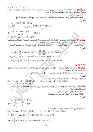 ‫اﻟﻤﺎدة‬ ‫ﻣﺪرس‬‫ﺗﻮﻣﺎن‬ ‫ﻣﺤﻲ‬ ‫ﺳﻌﯿﺪ‬
9
‫ﻣﺜــﺎل‬26/‫ﺎ‬ ‫ﻣﻨﮭ‬ ‫ﻞ‬ ‫ﻛ‬ ‫ﻠﻊ‬ ‫ﺿ‬ ‫ﻮل‬ ‫ط‬ ‫ﺸﻜﻞ‬ ‫اﻟ‬ ‫ﺔ‬ ‫ﻣﺮﺑﻌ‬ ‫ﻔﯿﺤﺘﯿﮭﺎ‬ ‫ﺻ‬ ‫ﻦ‬ ‫ﻣ‬ ‫ﻞ‬ ‫ﻛ‬ ‫ﻮازﯾﺘﯿﻦ‬ ‫اﻟﻤﺘ‬ ‫ﺼﻔﯿﺤﺘﯿﻦ‬ ‫اﻟ‬ ‫ذات‬ ‫ﺴﻌﺔ‬ ‫ﻣﺘ‬5cm
‫وﯾﻔﺼﻞ‬‫اﻟﻤﺘﺴﻌﺔ‬ ‫ﺳﻌﺔ‬ ‫ﻛﺎﻧﺖ‬ ‫ﻓﺈذا‬ ‫اﻟﻔﺮاغ‬ ‫ﺑﯿﻨﮭﻤﺎ‬5pF‫ﻣﻘﺪار‬ ‫ﻣﺎ‬:
1-‫ﺑﯿﻦ‬ ‫اﻟﺒﻌﺪ‬‫ﺻﻔﯿ‬‫ﺤﺘﯿﮭﺎ‬.
2-‫ﻣﻦ‬ ‫أي‬ ‫ﻓﻲ‬ ‫اﻟﻤﺨﺘﺰﻧﺔ‬ ‫اﻟﺸﺤﻨﺔ‬‫ﻣﻘﺪاره‬ ‫ﺟﮭﺪ‬ ‫ﻓﺮق‬ ‫ﺗﺴﻠﯿﻂ‬ ‫ﺑﻌﺪ‬ ‫ﺻﻔﯿﺤﺘﯿﮭﺎ‬12V‫اﻟﻔﺮاغ‬ ‫ﺳﻤﺎﺣﯿﺔ‬ ‫ان‬ ‫اﻟﻌﻠﻢ‬ ‫ﻣﻊ‬
‫اﻟﺤﻞ‬/
1- A=(5×10-2
) =25 ×10-4
m2
d
A
C ο
ε
= ⇒
d
10251085.8
105
412
12
−−
− ×××
=×
m25.44
105
10102585.8
d 12
412
=
×
×××
= −
−−
2- Q= C . ∆V =5 × 12 =60PC
‫ـﺎل‬‫ـ‬‫ﻣﺜ‬27/‫ﺎ‬‫ﺑﯿﻨﮭﻤ‬ ‫ﺪ‬ ‫اﻟﺒﻌ‬ ‫ﻮازﯾﺘﯿﻦ‬‫اﻟﻤﺘ‬ ‫ﺼﻔﯿﺤﺘﯿﻦ‬‫اﻟ‬ ‫ذات‬ ‫ﺴﻌﺔ‬‫ﻣﺘ‬0.5cm‫ﺼﻔﯿﺤﺔ‬‫اﻟ‬ ‫ﺴﺎﺣﺔ‬‫وﻣ‬25cm2
‫ﺎ‬ ‫ﺑﯿﻨﮭﻤ‬ ‫ﺼﻞ‬‫ﯾﻔ‬
‫ﻋﺰﻟﮫ‬ ‫ﺛﺎﺑﺖ‬ ‫ﻋﺎزل‬5‫اﻟﻜﮭﺮﺑﺎﺋﻲ‬ ‫ﺟﮭﺪه‬ ‫ﻓﺮق‬ ‫ﻟﻤﺼﺪر‬ ‫رﺑﻄﺖ‬100V‫اﺣﺴﺐ‬:
1-‫اﻟﻤﺘﺴﻌﺔ‬ ‫ﺳﻌﺔ‬2-‫اﻟﻤﺘﺴﻌﺔ‬ ‫ﺷﺤﻨﺔ‬3-‫اﻟﻤﺨﺘﺰﻧﺔ‬ ‫اﻟﻄﺎﻗﺔ‬‫اﻟﻜﮭﺮﺑﺎﺋﻲ‬ ‫اﻟﻤﺠﺎل‬ ‫ﻓﻲ‬‫اﻟﻤﺘﺴﻌﺔ‬ ‫ﺻﻔﯿﺤﺘﻲ‬ ‫ﺑﯿﻦ‬
‫اﻟﺤﻞ‬/
1- F1025.221
105.0
1025
1085.85
d
A
kC 13
2
4
12
k
−
−
−
−
ο ×=
×
×
×××=ε=
2- Qk =Ck . ∆V =221.25×10-13
× 100 =221.25×10-11
C
3- J105.110621025.221100
2
1
Q.V
2
1
PE 1111
kk
−−
×=×××=∆=
‫اﻟﺘﻮازي‬ ‫رﺑﻂ‬:
‫ﻣﺜﺎل‬28/‫ﺴﻌﺘﺎن‬‫ﻣﺘ‬)C1=1µF,C2=4µF(‫ﻮﻟﺘﺎن‬‫ﻣﻮﺻ‬‫ﺴﻌﺘﺎن‬‫اﻟﻤﺘ‬ ‫ﺤﻨﺖ‬‫ﺷ‬ ‫ﺈذا‬‫ﻓ‬ ‫ﻮازي‬‫اﻟﺘ‬ ‫ﻰ‬‫ﻋﻠ‬‫ﺮق‬‫ﻓ‬ ‫ﺒﺢ‬‫أﺻ‬ ‫ﻰ‬‫ﺣﺘ‬
‫اﻟﻤﺠﻤﻮﻋﺔ‬ ‫ﺟﮭﺪ‬120V‫اﺣﺴﺐ‬:
1-‫ﻣﺘﺴﻌﺔ‬ ‫ﻟﻜﻞ‬‫اﻟ‬‫ﺸﺤﻨﺔ‬‫ﻓﻲ‬ ‫اﻟﻤﺨﺘﺰﻧﺔ‬‫ﺻﻔﯿﺤﺘﯿﮭﺎ‬ ‫ﻣﻦ‬ ‫أي‬.2-‫ﻟﮭﻤﺎ‬ ‫اﻟﻤﻜﺎﻓﺌﺔ‬ ‫اﻟﺴﻌﺔ‬.
‫اﻟﺤﻞ‬/
Q‫ﻟﺬﻟﻚ‬ ‫ﺗﻮازي‬ ‫اﻟﺮﺑﻂ‬∆VT = ∆V1 = ∆V2 =120V
Q1 =C1 . ∆V1 =1 × 120=120µC , Q2 =C2 . ∆V2 =4 × 120 =480µC
Ceq = C1 + C2 =1 + 4 =5µF
‫ﻣﺜﺎل‬29/‫اﻟﻤﺘﺴﻌﺘﺎن‬ ‫رﺑﻄﺖ‬)C1=2µF , C2=5µF(‫ﺑـ‬ ‫ﻟﮭﻤﺎ‬ ‫اﻟﻤﻜﺎﻓﺌﺔ‬ ‫اﻟﺴﻌﺔ‬ ‫وﺷﺤﻨﺖ‬ ‫اﻟﺘﻮازي‬ ‫ﻋﻠﻰ‬)280µC. (
‫ﻣﻘﺪار‬ ‫ﻣﺘﺴﻌﺔ‬ ‫ﻟﻜﻞ‬ ‫اﺣﺴﺐ‬:
1-‫ﻓﻲ‬ ‫اﻟﻤﺨﺘﺰﻧﺔ‬ ‫اﻟﺸﺤﻨﺔ‬‫ﺻﻔﯿﺤﺘﯿﮭﺎ‬ ‫ﻣﻦ‬ ‫أي‬.
2-‫ﺻﻔﯿﺤﺘﯿﮭﺎ‬ ‫ﺑﯿﻦ‬ ‫اﻟﻜﮭﺮﺑﺎﺋﻲ‬ ‫اﻟﻤﺠﺎل‬ ‫ﻓﻲ‬ ‫اﻟﻤﺨﺘﺰﻧﺔ‬ ‫اﻟﻄﺎﻗﺔ‬.
‫اﻟﺤﻞ‬/
1- Ceq =C1 + C2 =2 + 5=7µF
V40
7
280
C
Q
V
eq
T
T ===∆
Q‫ﻟﺬﻟﻚ‬ ‫ﺗﻮازي‬ ‫اﻟﺮﺑﻂ‬∆VT =∆V1 = ∆V2 =40V
Q1 =C1 . ∆V1 =2 × 40 = 80µC , Q2 =C2 . ∆V2 =5 × 40 =200µC
2- J1016108040
2
1
Q.V
2
1
PE 46
111
−−
×=×××=∆=
J1041020040
2
1
Q.V
2
1
PE 36
222
−−
×=×××=∆=
 