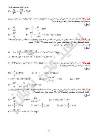 ‫اﻟﻤﺎدة‬ ‫ﻣﺪرس‬‫ﺗﻮﻣﺎن‬ ‫ﻣﺤﻲ‬ ‫ﺳﻌﯿﺪ‬
2
F20
20
400
V
Q
C µ==
∆
=
‫ﻣﺜﺎل‬6/‫ﻣﺘﺴﻌﺔ‬ ‫ﺻﻔﯿﺤﺘﻲ‬ ‫ﻣﻦ‬ ‫أي‬ ‫ﻋﻠﻰ‬ ‫اﻟﺸﺤﻨﺔ‬ ‫ﻣﻘﺪار‬ ‫ﻛﺎن‬ ‫اذا‬80µC‫وﻣﻘﺪار‬‫ﺳﻌﺘﮭﺎ‬5µF‫ﯿﻦ‬‫ﺑ‬ ‫ﺎﺋﻲ‬‫اﻟﻜﮭﺮﺑ‬ ‫واﻟﻤﺠﺎل‬
‫ﺻﻔﯿﺤﺘﯿﮭﺎ‬4000V/m‫ﺻﻔﯿﺤﺘﯿﮭﺎ؟‬ ‫ﺑﯿﻦ‬ ‫اﻟﺒﻌﺪ‬ ‫ﻣﻘﺪار‬ ‫ﻓﻤﺎ‬
‫اﻟﺤﻞ‬/
V
Q
C
∆
= ⇒ V16
5
80
C
Q
V ===∆
d
V
E
∆
= ⇒ cm4.0m104
4000
16
E
V
d 3
=×==
∆
= −
‫ﻣﺜــﺎل‬7/‫ﺴ‬ ‫ﻣﺘ‬‫ﻔﯿﺤﺘﯿﮭﺎ‬ ‫ﺻ‬ ‫ﯿﻦ‬ ‫ﺑ‬ ‫ﺴﺎﻓﺔ‬ ‫اﻟﻤ‬ ‫ﻮازﯾﯿﻦ‬ ‫ﻣﺘ‬ ‫ﻔﯿﺤﺘﯿﻦ‬ ‫ﺻ‬ ‫ذات‬ ‫ﻌﺔ‬)5mm(‫ﺎ‬ ‫ﻣﻨﮭﻤ‬ ‫ﻞ‬ ‫ﻛ‬ ‫ﺴﺎﺣﺔ‬ ‫وﻣ‬)1m2
(‫ﺎذا‬ ‫ﻓ‬
‫ﺑﯿﻨﮭﻤﺎ‬ ‫اﻟﺠﮭﺪ‬ ‫ﻓﺮق‬ ‫أﺻﺒﺢ‬ ‫ﺣﺘﻰ‬ ‫وﺷﺤﻨﺘﺎ‬ ‫ﺑﺎﻟﻔﺮاغ‬ ‫اﻟﺼﻔﯿﺤﺘﺎن‬ ‫وﺿﻌﺖ‬)2×10 4
V(‫اﺣﺴﺐ‬:
1-‫اﻟﻤﺘﺴﻌﺔ‬ ‫ﺳﻌﺔ‬2-‫ﺻﻔﯿﺤﺘﯿﮭﺎ‬ ‫ﻣﻦ‬ ‫أي‬ ‫ﺷﺤﻨﺔ‬
‫اﻟﺤﻞ‬/
pF1770F1077.1
105
11085.8
d
A
C 9
3
12
=×=
×
××
=
ε
= −
−
−
ο
1-
2- Q = C ∆V = 1.77×10- 9
× 2×10 4
= 3.54×10- 5
C
‫ﻣﺜﺎل‬8/‫ﺳﻌﺘﮭﺎ‬ ‫ﻣﺘﺴﻌﺔ‬ ‫ﺻﻔﯿﺤﺘﻲ‬ ‫ﺑﯿﻦ‬ ‫اﻟﻜﮭﺮﺑﺎﺋﻲ‬ ‫اﻟﻤﺠﺎل‬ ‫اﺣﺴﺐ‬20µF‫ﻔﯿﺤﺘﯿﮭﺎ‬‫ﺻ‬ ‫ﺑﯿﻦ‬ ‫اﻟﻤﺨﺘﺰﻧﺔ‬ ‫واﻟﻄﺎﻗﺔ‬4×10-3
J
‫اﻟﺒ‬ ‫ان‬ ‫ﻋﻠﻤﺖ‬ ‫اذا‬‫اﻟﺼﻔﯿﺤﺘﯿﻦ‬ ‫ﺑﯿﻦ‬ ‫ﻌﺪ‬0.2cm.
‫اﻟﺤﻞ‬/
2
)V.(C
2
1
PE ∆= ⇒ 263
)V(1020
2
1
104 ∆××=× −−
263
)V(1010104 ∆×=× −−
⇒ 400
1010
104
)V( 6
3
2
=
×
×
=∆ −
−
⇒ V20V =∆
m/V10000
102.0
20
d
V
E 2
=
×
=
∆
= −
‫ﻣﺜﺎل‬9/‫ﺸﺤﻮﻧﺔ‬‫ﻣ‬ ‫ﺴﻌﺔ‬‫ﻣﺘ‬ ‫ﻔﯿﺤﺘﻲ‬‫ﺻ‬ ‫ﯿﻦ‬‫ﺑ‬ ‫ﺎﺋﻲ‬‫اﻟﻜﮭﺮﺑ‬ ‫ﺎل‬‫اﻟﻤﺠ‬ ‫ﺎن‬‫ﻛ‬ ‫اذا‬6000V/m‫ﺼﻔﯿﺤﺘﯿﻦ‬‫اﻟ‬ ‫ﯿﻦ‬‫ﺑ‬ ‫ﺪ‬‫واﻟﺒﻌ‬0.1cm
‫اﻟﻤﺘﺴﻌﺔ‬ ‫ﺻﻔﯿﺤﺘﻲ‬ ‫ﺑﯿﻦ‬ ‫اﻟﻤﺨﺘﺰﻧﺔ‬ ‫واﻟﻄﺎﻗﺔ‬72×10-5
J‫اﻟﻤﺘﺴﻌﺔ؟‬ ‫ﺳﻌﺔ‬ ‫ﻣﻘﺪار‬ ‫اﺣﺴﺐ‬
‫اﻟﺤﻞ‬/
d
V
E
∆
= ⇒ 2
101.0
V
6000 −
×
∆
= ⇒ V6106000V 3
=×=∆ −
2
)V.(C
2
1
PE ∆= ⇒ 25
)6.(C
2
1
1072 =× −
⇒ 36C
2
1
1072 5
×=× −
F40F104
18
1072
C 5
5
µ=×=
×
= −
−
 