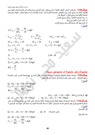 ‫اﻟﻤﺎدة‬ ‫ﻣﺪرس‬‫ﺗﻮﻣﺎن‬ ‫ﻣﺤﻲ‬ ‫ﺳﻌﯿﺪ‬
48
‫ﻣﺜﺎل‬108/‫اﻻوﻟﻰ‬ ‫ﻣﺘﺴﻌﺘﺎن‬6µF‫واﻟﺜﺎﻧﯿﺔ‬C2‫ﯿﻦ‬‫ﺑ‬ ‫ﺪ‬‫اﻟﺠﮭ‬ ‫ﺮق‬‫ﻓ‬ ‫ﺑﻄﺎرﯾﺔ‬ ‫اﻟﻰ‬ ‫وﻣﻮﺻﻮﻟﺘﺎن‬ ‫اﻟﺘﻮاﻟﻲ‬ ‫ﻋﻠﻰ‬ ‫ﻣﺮﺑﻮطﺘﺎن‬
‫ﻗﻄﺒﯿﮭﺎ‬24V‫ﺛﻢ‬‫ﮫ‬‫ﻋﺰﻟ‬ ‫ﺖ‬‫ﺛﺎﺑ‬ ‫ﺔ‬‫اﻟﺜﺎﻧﯿ‬ ‫ﺴﻌﺔ‬‫اﻟﻤﺘ‬ ‫ﺻﻔﯿﺤﺘﻲ‬ ‫ﺑﯿﻦ‬ ‫ﻋﺎزل‬ ‫وﺿﻊ‬)k(‫ﺪار‬‫ﺑﻤﻘ‬ ‫ﻌﺘﮭﺎ‬‫ﺳ‬ ‫ﺎزدادت‬‫ﻓ‬9µF‫ﺒﺤﺖ‬‫واﺻ‬
‫اﻟﻌﺎزل‬ ‫وﺿﻊ‬ ‫ﺑﻌﺪ‬ ‫اﻟﻜﻠﯿﺔ‬ ‫اﻟﺸﺤﻨﺔ‬96µC‫ﺟﺪ‬:
1-‫اﻟﺜﺎﻧﯿﺔ‬ ‫اﻟﻤﺘﺴﻌﺔ‬ ‫ﺳﻌﺔ‬C2‫اﻟﻌﺎزل‬ ‫وﺿﻊ‬ ‫ﻗﺒﻞ‬.
2-‫اﻟﻌﺰل‬ ‫ﺛﺎﺑﺖ‬‫اﻟﻜﮭﺮﺑﺎﺋﻲ‬)k(
3-‫اﻟﻌﺎزل‬ ‫وﺿﻊ‬ ‫وﺑﻌﺪ‬ ‫ﻗﺒﻞ‬ ‫ﻣﺘﺴﻌﺔ‬ ‫ﻛﻞ‬ ‫ﺟﮭﺪ‬ ‫ﻓﺮق‬.
‫اﻟﺤﻞ‬/
C
Q
V
C216249V.CQ
F936CCC
‫ﻞ‬‫ﺒ‬‫ﻗ‬‫اﻟﻌﺎزل‬)3
F4
3
12
C
C
k)2
F3912C9C129CC
F12C24C224C4C6
C424C6
C6
C6
4
CC
C.C
C
F4
24
96
V
Q
C)1
1
Teq
21eq
2
k2
222k2
k2k2k2k2
k2k2
k2
k2
k21
k21
eqk
T
k
eq
=∆
µ=×=∆=
µ=+=+=
µ===
µ=−=⇒+=⇒+=
µ=⇒=⇒=−
+=⇒
+
=⇒
+
=
µ==
∆
=
‫ﻣﺴﺒﻘ‬ ‫ﻣﺸﺤﻮﻧﺘﯿﻦ‬ ‫او‬ ‫ﻣﺸﺤﻮﻧﺔ‬ ‫وﻏﯿﺮ‬ ‫ﻣﺸﺤﻮﻧﺔ‬‫ﺎ‬:
‫ﻣﺜﺎل‬109/‫ﺳﻌﺗﮭﺎ‬ ‫ﻣﺗﺳﻌﺔ‬)4µF(‫وﺷﺣﻧﺗﮭﺎ‬)300µC(‫ﺷﺣوﻧﺔ‬‫ﻣ‬ ‫ر‬‫ﻏﯾ‬ ‫رى‬‫اﺧ‬ ‫ﺳﻌﺔ‬‫ﻣﺗ‬ ‫ﻊ‬‫ﻣ‬ ‫وازي‬‫اﻟﺗ‬ ‫ﻰ‬‫ﻋﻠ‬ ‫ﻠت‬‫وﺻ‬
‫ﺳﻌﺗﮭﺎ‬)2µF. (‫اﻟﺗوﺻﯾل‬ ‫ﺑﻌد‬ ‫ﻣﺗﺳﻌﺔ‬ ‫ﻛل‬ ‫وﺷﺣﻧﺔ‬ ‫ﺟﮭد‬ ‫ﻓرق‬ ‫اﺣﺳب‬.
‫اﻟﺤﻞ‬/
QT =Q1 + Q2 =300 + 0 =300µC
Ceq =C1 + C2 =4 + 2 =6µF
V50
6
300
C
Q
V
eq
T
T ===∆
Q‫اﻟرﺑط‬‫ﻟذﻟك‬ ‫ﺗوازي‬∆VT = ∆V1 = ∆V2 =50V
Q1 =C1 . ∆V1 =4 × 50 =200µC , Q2 =C2 . ∆V2 =2 × 50 =100µC
‫ـﺎ‬‫ـ‬‫ﻣﺜ‬‫ل‬110/‫ﻌﺘﮭﺎ‬ ‫ﺳ‬ ‫ﺸﺤﻮﻧﺔ‬ ‫ﻣ‬ ‫ﺴﻌﺔ‬ ‫ﻣﺘ‬6μF‫ﺪھﺎ‬ ‫ﺟﮭ‬ ‫ﺮق‬‫وﻓ‬30V‫ﺮ‬‫ﻏﯿ‬ ‫ﺮى‬‫أﺧ‬ ‫ﺴﻌﺔ‬ ‫ﻣﺘ‬ ‫ﻊ‬ ‫ﻣ‬ ‫ﻮازي‬ ‫اﻟﺘ‬ ‫ﻰ‬ ‫ﻋﻠ‬ ‫ﻠﺖ‬‫وﺻ‬
‫اﻟﺘﻮﺻﯿﻞ‬ ‫ﺑﻌﺪ‬ ‫اﻟﻤﺠﻤﻮﻋﺔ‬ ‫ﺟﮭﺪ‬ ‫ﻓﺮق‬ ‫ﻓﺄﺻﺒﺢ‬ ‫ﻣﺸﺤﻮﻧﺔ‬20V‫وﻣﺎ‬ ‫اﻟﺜﺎﻧﯿﺔ‬ ‫اﻟﻤﺘﺴﻌﺔ‬ ‫ﺳﻌﺔ‬ ‫ﻣﺎ‬‫؟‬ ‫اﻟﺘﻮﺻﯿﻞ‬ ‫ﺑﻌﺪ‬ ‫ﻣﻨﮭﻤﺎ‬ ‫ﻛﻞ‬ ‫ﺷﺤﻨﺔ‬
‫اﻟﺤﻞ‬/
‫اﻟﺘﻮﺻﯿﻞ‬ ‫ﻗﺒﻞ‬:
Q1 =C1 . ∆V1 =6 × 30 =180µC , Q2 =0 (‫ﻣﺸﺤﻮﻧﺔ‬ ‫)ﻏﯿﺮ‬
‫اﻟﺘﻮﺻﯿﻞ‬ ‫ﺑﻌﺪ‬:
QT =Q1 + Q2 =180 + 0 =180µC
F9
20
180
V
Q
C
T
T
eq
µ==
∆
=
 