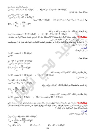 ‫اﻟﻤﺎدة‬ ‫ﻣﺪرس‬‫ﺗﻮﻣﺎن‬ ‫ﻣﺤﻲ‬ ‫ﺳﻌﯿﺪ‬
53
Q1 =C1 . ∆V1 =2 × 10 =20µC , Q2 =C2 × ∆V2 =8 × 10 =80µC
‫وﻗ‬ ‫اﻟﺘﻮﺻﯿﻞ‬ ‫ﺑﻌﺪ‬‫اﻟﻌﺎزل‬ ‫ﺒﻞ‬:
C1k =kC1 =6 × 2=12µF
Ceqk=C1k + C2 =12 + 8=20µF
Q‫ﻟﺬﻟﻚ‬ ‫اﻟﺸﺎﺣﻦ‬ ‫اﻟﻤﺼﺪر‬ ‫ﻋﻦ‬ ‫ﻣﻔﺼﻮﻟﺔ‬ ‫اﻟﻤﺠﻤﻮﻋﺔ‬QTk = QT =100µC
V5
20
100
C
Q
V
eqk
Tk
Tk ===∆
Q‫ﻟﺬﻟﻚ‬ ‫ﺗﻮازي‬ ‫اﻟﺮﺑﻂ‬∆VTk = ∆V1k = ∆V2=5V
Q1k =C1k . ∆V1k =12 × 5=60µC , Q2 =C2 . ∆V2 =8 × 5 =40µC
‫ﻣﺜﺎل‬122/‫ﺳﻌﺘﮭﺎ‬ ‫ﻣﺘﺴﻌﺔ‬2µF‫ﺟﮭﺪھﺎ‬ ‫وﻓﺮق‬30V‫ﺳﻌﺘﮭﺎ‬ ‫ﻣﺘﺴﻌﺔ‬ ‫ﻣﻊ‬ ‫اﻟﺘﻮازي‬ ‫ﻋﻠﻰ‬ ‫وﺻﻠﺖ‬3µF‫ﻣﺸﺤﻮﻧﺔ‬ ‫ﻏﯿﺮ‬.
)1(‫اﻟﺘﻮﺻﯿﻞ‬ ‫ﺑﻌﺪ‬ ‫ﻣﺘﺴﻌﺔ‬ ‫ﻛﻞ‬ ‫وﺷﺤﻨﺔ‬ ‫ﺟﮭﺪ‬ ‫ﻓﺮق‬ ‫اﺣﺴﺐ‬.
)2(‫ﻋﺰﻟﮫ‬ ‫ﺛﺎﺑﺖ‬ ‫ﻋﺎزﻟﺔ‬ ‫ﻣﺎدة‬ ‫ﻣﻦ‬ ‫ﻟﻮح‬ ‫ادﺧﻞ‬ ‫اذا‬6‫اﻟﮭﻮ‬ ‫ﺑﺪل‬ ‫اﻟﺜﺎﻧﯿﺔ‬ ‫اﻟﻤﺘﺴﻌﺔ‬ ‫ﺻﻔﯿﺤﺘﻲ‬ ‫ﺑﯿﻦ‬‫ﺤﻨﺔ‬‫وﺷ‬ ‫ﺪ‬‫ﺟﮭ‬ ‫ﻓﺮق‬ ‫ﻣﻘﺪار‬ ‫ﻓﻤﺎ‬ ‫اء‬
‫اﻟﻌﺎزل‬ ‫ﺑﻌﺪ‬ ‫ﻣﺘﺴﻌﺔ‬ ‫ﻛﻞ‬.
‫اﻟﺤﻞ‬/
)1(‫اﻟﺘﻮﺻﯿﻞ‬ ‫ﻗﺒﻞ‬:
Q1=C1 . ∆V1=2 × 30=60µC
Q2=0
‫اﻟﺘﻮﺻﯿﻞ‬ ‫ﺑﻌﺪ‬:
QT =Q1 + Q2=60 + 0=60µC
Ceq=C1 + C2 =2 + 3=5µF
F12
5
60
C
Q
V
eq
T
T µ===∆
Q‫ﻟﺬﻟﻚ‬ ‫ﺗﻮازي‬ ‫اﻟﺮﺑﻂ‬∆VT =∆V1 =∆V2=12V
Q1=C1 . ∆V1=2 × 12=24µC , Q2=3 × 12=36µC
)2(‫اﻟﻌﺎزل‬ ‫ﺑﻌﺪ‬:
C2k=kC2 =6 × 3=18µF
Ceqk=C1 + C2k =2 + 18=20µF
Q‫ﻟﺬﻟﻚ‬ ‫اﻟﺒﻄﺎرﯾﺔ‬ ‫ﻋﻦ‬ ‫ﻣﻔﺼﻮﻟﺔ‬ ‫اﻟﻤﺠﻤﻮﻋﺔ‬QTk =QT =60µC
V3
20
60
C
Q
V
eqk
Tk
Tk ===∆
Q‫ﻟﺬﻟﻚ‬ ‫ﺗﻮازي‬ ‫اﻟﺮﺑﻂ‬∆VTk =∆V1 =∆V2k=3V
Q1=C1 . ∆V1=2 × 3=6µC , Q2k=C2k . ∆V2k=18 × 3=54µC
‫ﻣﺜﺎل‬123/‫ﻌﺘﮭﺎ‬‫ﺳ‬ ‫ﺸﺤﻮﻧﺔ‬‫ﻣ‬ ‫ﺮ‬‫ﻏﯿ‬ ‫ﺴﻌﺔ‬‫ﻣﺘ‬2μF‫ﻰ‬‫ﻋﻠ‬ ‫ﺖ‬‫ورﺑﻄ‬ ‫ﻮاء‬‫اﻟﮭ‬ ‫ﺪل‬‫ﺑ‬ ‫ﻔﯿﺤﺘﯿﮭﺎ‬‫ﺻ‬ ‫ﯿﻦ‬‫ﺑ‬ ‫ﺎ‬‫ﻋﺎزﻟﮭ‬ ‫ﺎدة‬‫ﻣ‬ ‫ﻌﺖ‬‫وﺿ‬
‫ﺷﺤﻨﺘﮭﺎ‬ ‫أﺧﺮى‬ ‫ﻣﺘﺴﻌﺔ‬ ‫ﻣﻊ‬ ‫اﻟﺘﻮازي‬180μC‫ﻌﺘﮭﺎ‬‫وﺳ‬3μF‫ﺔ‬‫اﻟﻤﺠﻤﻮﻋ‬ ‫ﻰ‬‫ﻋﻠ‬ ‫ﺪ‬‫اﻟﺠﮭ‬ ‫ﺮق‬‫ﻓ‬ ‫ﺒﺢ‬‫ﻓﺄﺻ‬12V‫ﻞ‬‫ﻛ‬ ‫ﺤﻨﺔ‬‫ﺷ‬ ‫ﺎ‬‫ﻓﻤ‬
‫ﻣﺘﺴﻌﺔ‬‫؟‬ ‫اﻷوﻟﻰ‬ ‫ﻋﺰل‬ ‫ﺛﺎﺑﺖ‬ ‫وﻣﺎ‬ ‫؟‬ ‫اﻟﺘﻮﺻﯿﻞ‬ ‫ﺑﻌﺪ‬
‫اﻟﺤﻞ‬/
‫اﻟﻌﺎزل‬ ‫وﺑﻌﺪ‬ ‫اﻟﺘﻮﺻﯿﻞ‬ ‫ﺑﻌﺪ‬:
QTk =Q1k + Q2 =0 + 180 =180µC
F15
12
180
V
Q
C
Tk
Tk
eqk
µ==
∆
=
Ceqk =C1k + C2 ⇒ 15 =C1k + 3 ⇒ C1k =15 – 3=12µF
 
